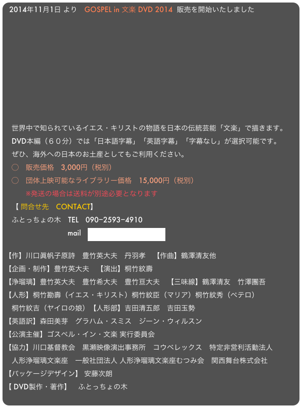 2014年11月1日 より　GOSPEL in 文楽 DVD 2014  販売を開始いたしました　











　世界中で知られているイエス・キリストの物語を日本の伝統芸能「文楽」で描きます。
　DVD本編（６０分）では「日本語字幕」「英語字幕」「字幕なし」が選択可能です。
　ぜひ、海外への日本のお土産としてもご利用ください。
　◯　販売価格　3,000円（税別）
　◯　団体上映可能なライブラリー価格　15,000円（税別）
　　　※発送の場合は送料が別途必要となります
　【 問合せ先　CONTACT】
　ふとっちょの木　TEL　090−2593−4910
                　　　　mail　fattree2008@gmail.com

【作】川口眞帆子原詩　豊竹英大夫　丹羽孝　【作曲】鶴澤清友他【企画・制作】豊竹英大夫　【演出】桐竹紋壽 【浄瑠璃】豊竹英大夫　豊竹希大夫　豊竹亘大夫　【三味線】鶴澤清友　竹澤團吾【人形】桐竹勘壽（イエス・キリスト）桐竹紋臣（マリア）桐竹紋秀（ペテロ）
　桐竹紋吉（ヤイロの娘）【人形部】吉田清五郎　吉田玉勢【英語訳】森田美芽　グラハム・スミス　ジーン・ウィルスン 【公演主催】ゴスペル・イン・文楽 実行委員会
【協力】川口基督教会　黒瀬映像演出事務所　コウベレックス　特定非営利活動法人 
　人形浄瑠璃文楽座　一般社団法人 人形浄瑠璃文楽座むつみ会　関西舞台株式会社【パッケージデザイン】 安藤次朗【 DVD製作・著作】　ふとっちょの木